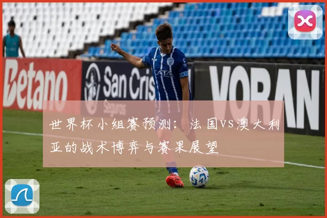 世界杯小组赛预测:法国vs澳大利亚的战术博弈与赛果展望