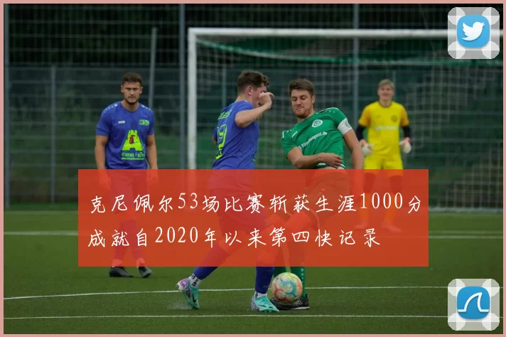 克尼佩尔53场比赛斩获生涯1000分成就自2020年以来第四快记录