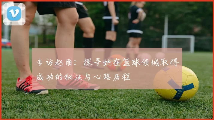 专访赵丽:探寻她在篮球领域取得成功的秘诀与心路历程