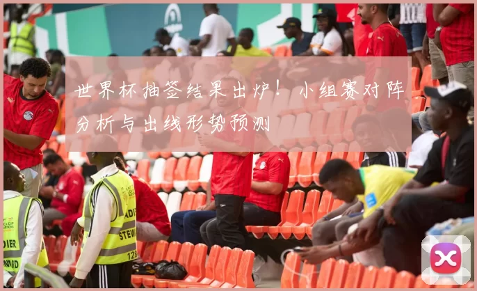 世界杯抽签结果出炉!小组赛对阵分析与出线形势预测
