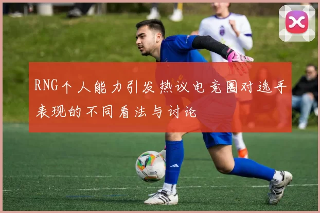 RNG个人能力引发热议电竞圈对选手表现的不同看法与讨论