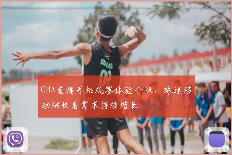 CBA直播手机观赛体验升级，球迷移动端收看需求持续增长
