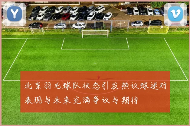 北京羽毛球队状态引发热议球迷对表现与未来充满争议与期待