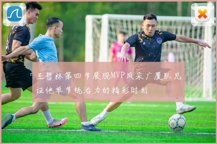 王哲林第四节展现MVP风采广厦队见证他单节统治力的精彩时刻