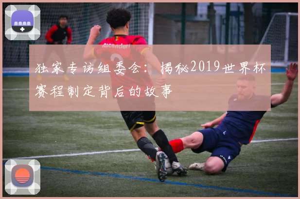 独家专访组委会:揭秘2019世界杯赛程制定背后的故事