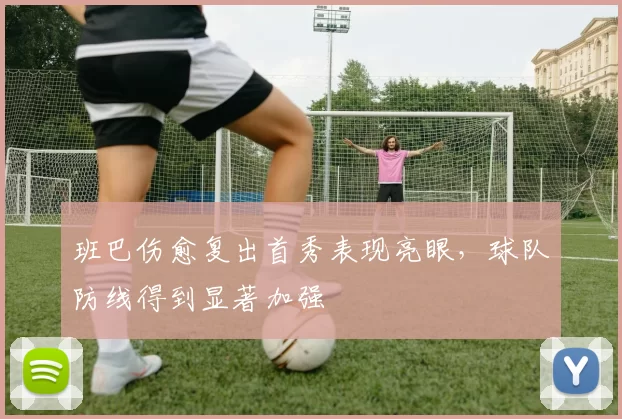 班巴伤愈复出首秀表现亮眼,球队防线得到显著加强