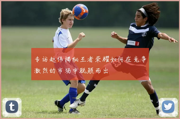 专访赵伟揭秘王者荣耀如何在竞争激烈的市场中脱颖而出
