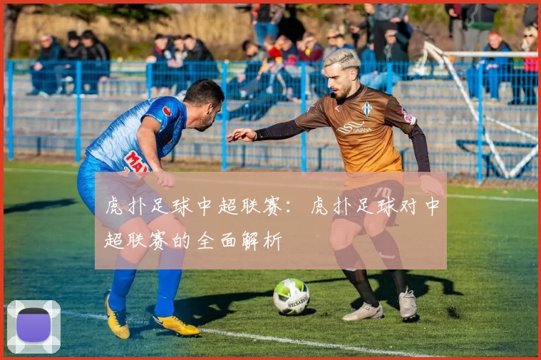 虎扑足球中超联赛:虎扑足球对中超联赛的全面解析