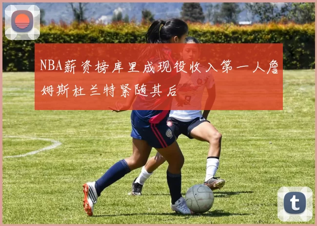 NBA薪资榜库里成现役收入第一人詹姆斯杜兰特紧随其后