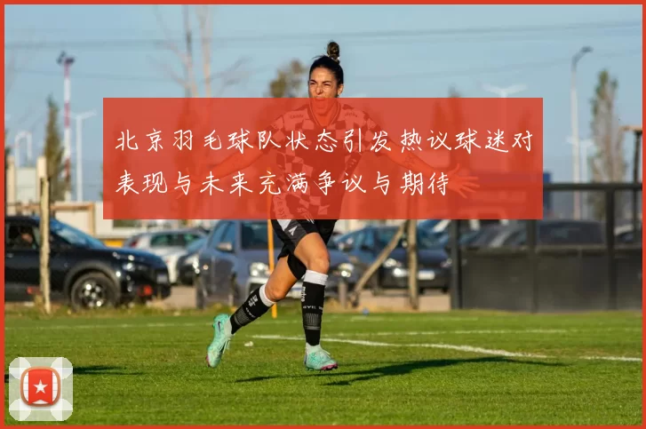 北京羽毛球队状态引发热议球迷对表现与未来充满争议与期待