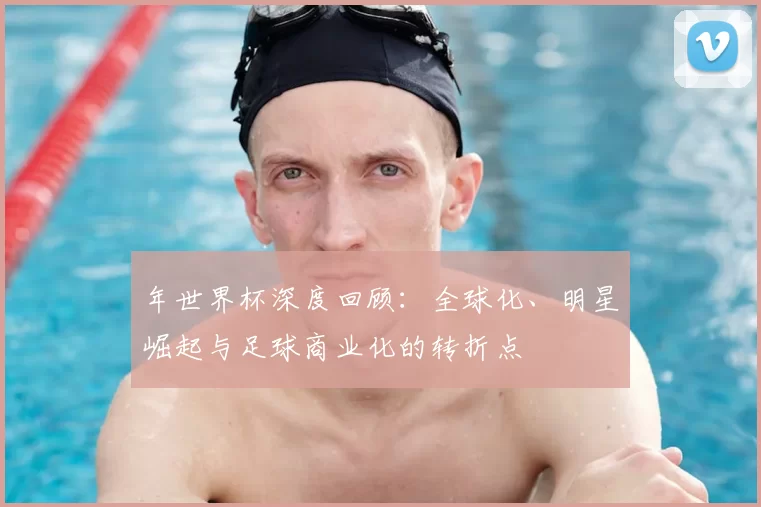 年世界杯深度回顾:全球化、明星崛起与足球商业化的转折点