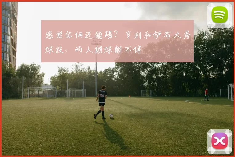 感觉你俩还能踢?亨利和伊布大秀球技,两人颠球颠不停