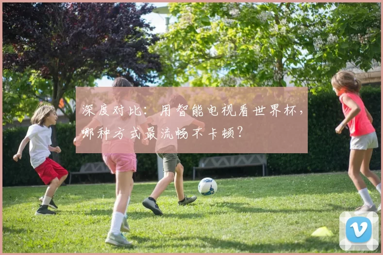 深度对比:用智能电视看世界杯,哪种方式最流畅不卡顿?