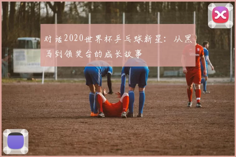 对话2020世界杯乒乓球新星：从黑马到领奖台的成长故事