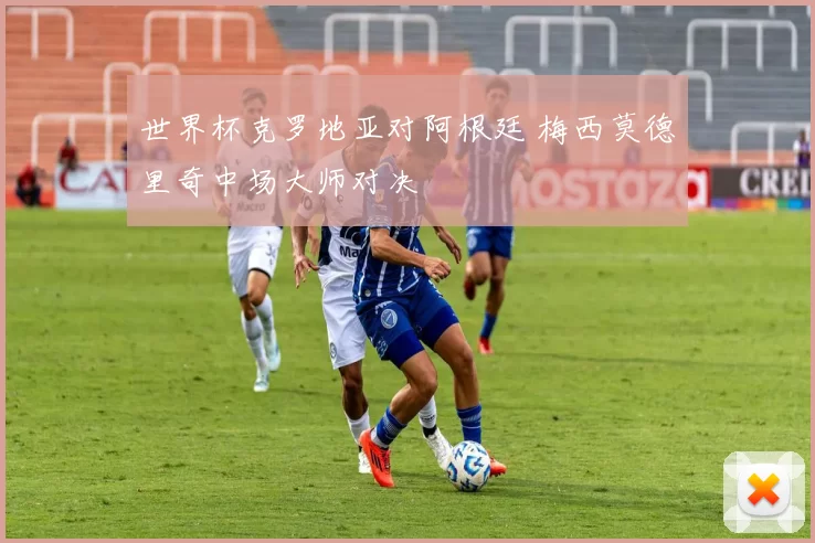 世界杯克罗地亚对阿根廷 梅西莫德里奇中场大师对决