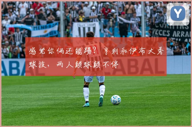 感觉你俩还能踢?亨利和伊布大秀球技,两人颠球颠不停