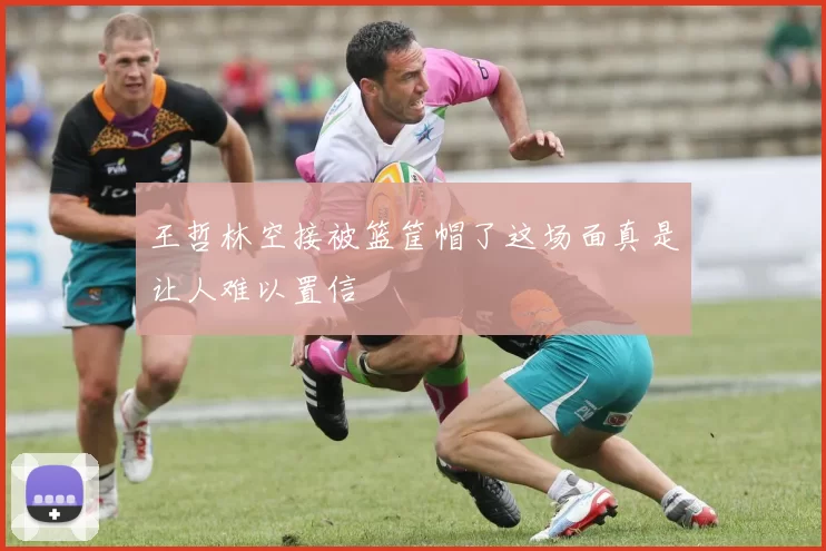 王哲林空接被篮筐帽了这场面真是让人难以置信