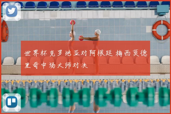 世界杯克罗地亚对阿根廷 梅西莫德里奇中场大师对决