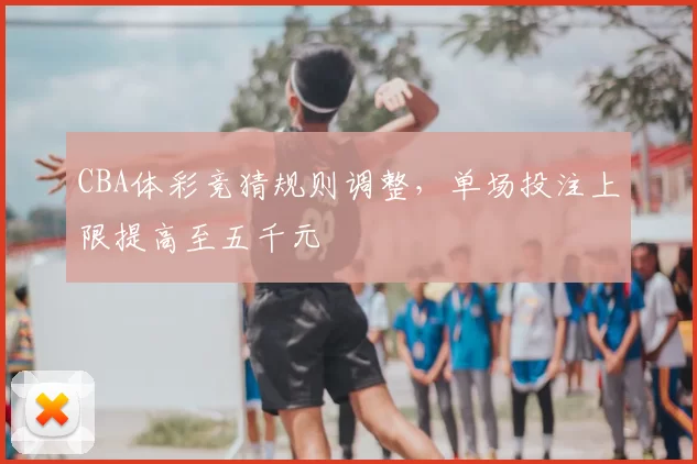 CBA体彩竞猜规则调整,单场投注上限提高至五千元