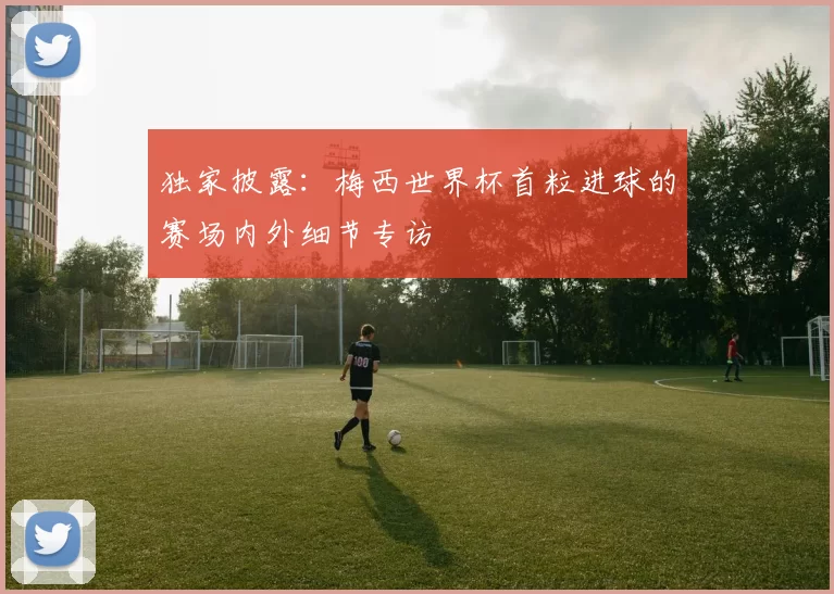 独家披露:梅西世界杯首粒进球的赛场内外细节专访