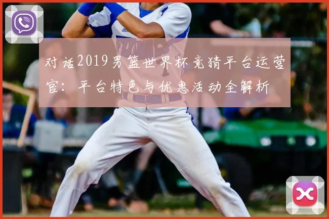 对话2019男篮世界杯竞猜平台运营官:平台特色与优惠活动全解析