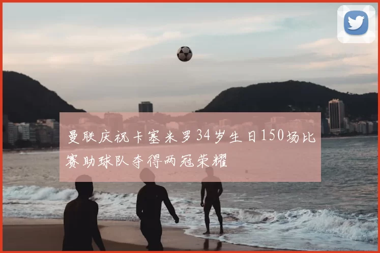 曼联庆祝卡塞米罗34岁生日150场比赛助球队夺得两冠荣耀