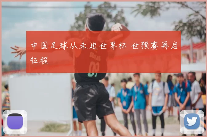 中国足球从未进世界杯 世预赛再启征程