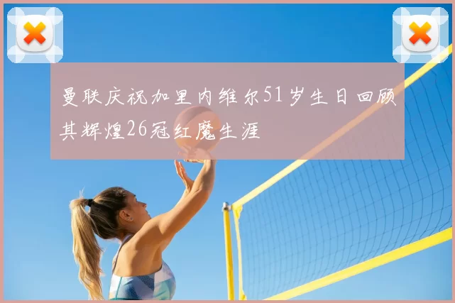 曼联庆祝加里内维尔51岁生日回顾其辉煌26冠红魔生涯