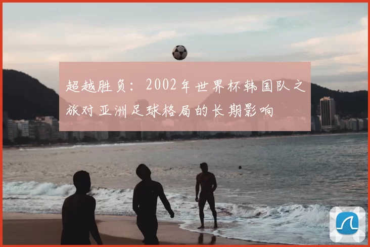 超越胜负:2002年世界杯韩国队之旅对亚洲足球格局的长期影响