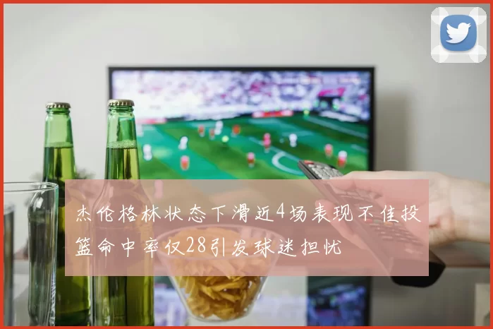 杰伦格林状态下滑近4场表现不佳投篮命中率仅28引发球迷担忧