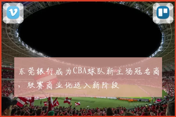 东莞银行成为CBA球队新主场冠名商，联赛商业化迈入新阶段