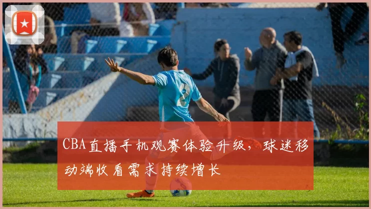 CBA直播手机观赛体验升级，球迷移动端收看需求持续增长
