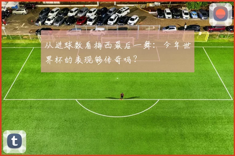 从进球数看梅西最后一舞:今年世界杯的表现够传奇吗?