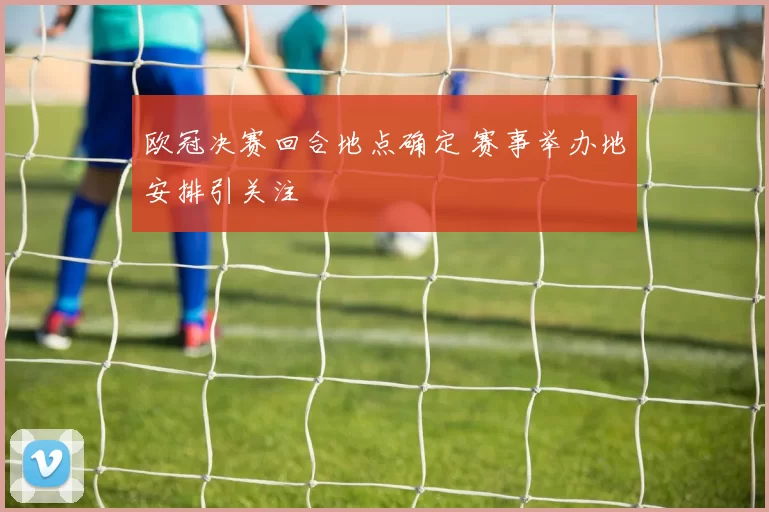 欧冠决赛回合地点确定 赛事举办地安排引关注
