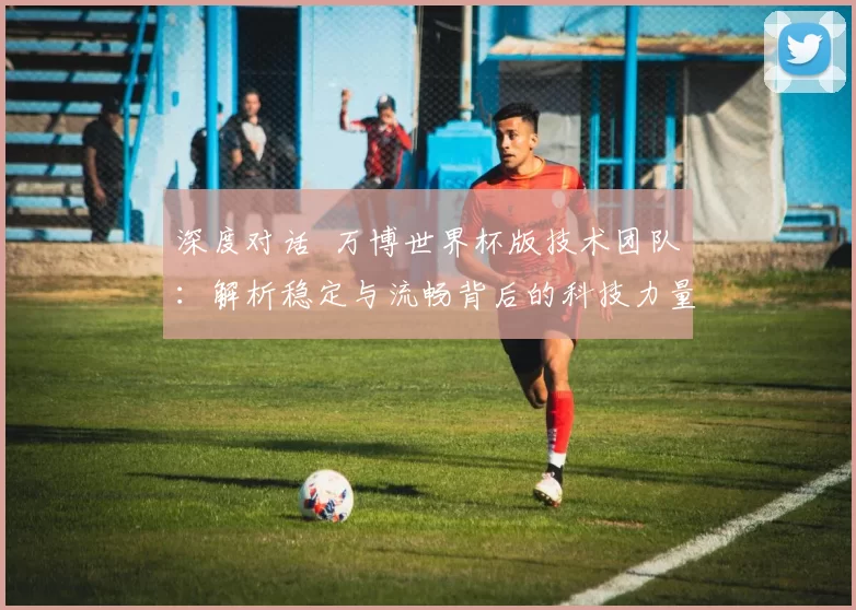 深度对话 万博世界杯版技术团队:解析稳定与流畅背后的科技力量