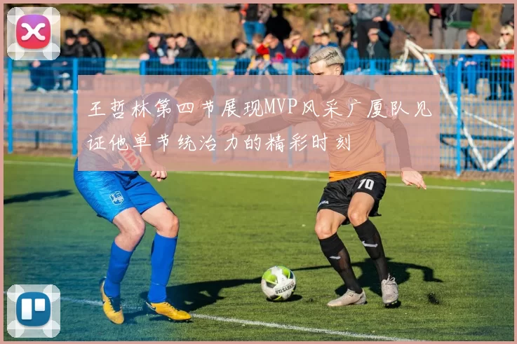 王哲林第四节展现MVP风采广厦队见证他单节统治力的精彩时刻