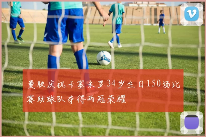 曼联庆祝卡塞米罗34岁生日150场比赛助球队夺得两冠荣耀