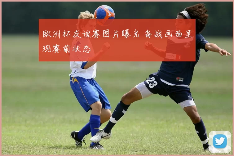 欧洲杯友谊赛图片曝光 备战画面呈现赛前状态
