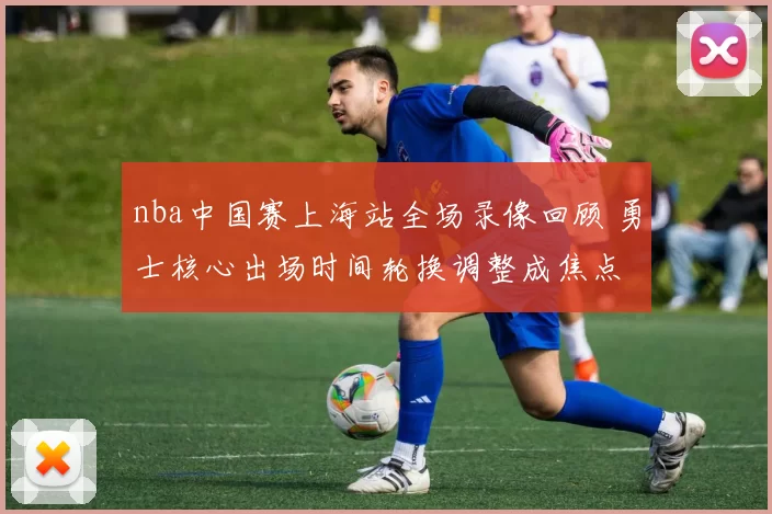 nba中国赛上海站全场录像回顾 勇士核心出场时间轮换调整成焦点