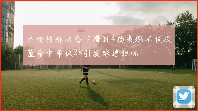 杰伦格林状态下滑近4场表现不佳投篮命中率仅28引发球迷担忧