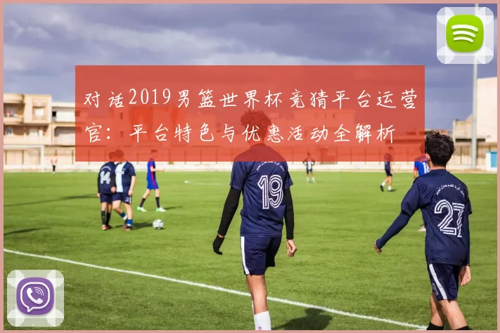 对话2019男篮世界杯竞猜平台运营官:平台特色与优惠活动全解析