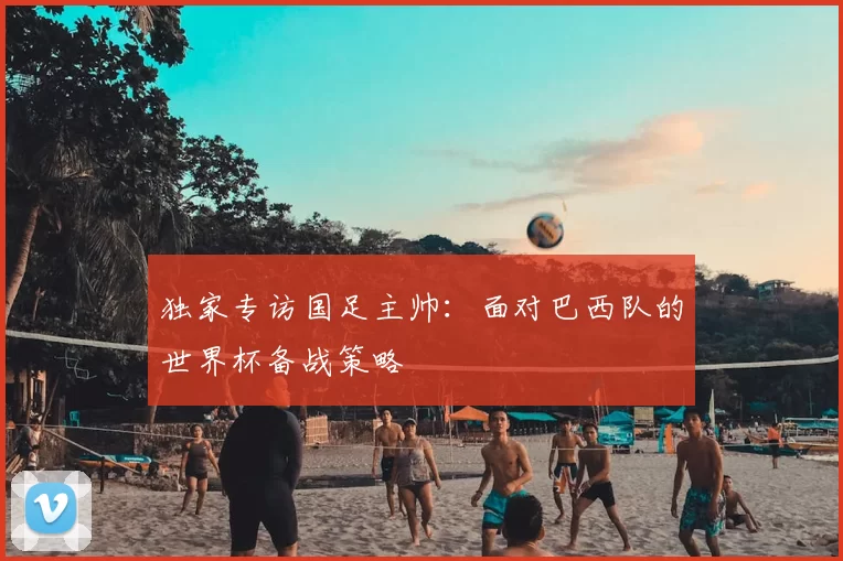 独家专访国足主帅:面对巴西队的世界杯备战策略