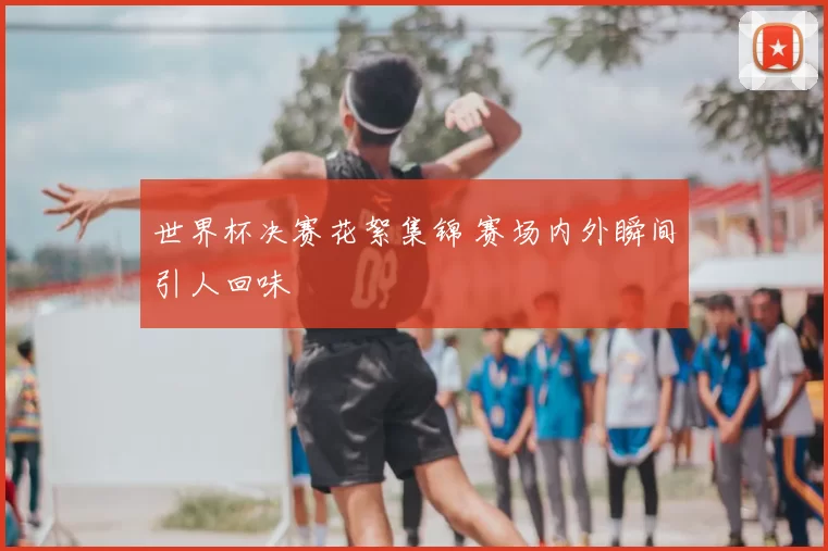世界杯决赛花絮集锦 赛场内外瞬间引人回味