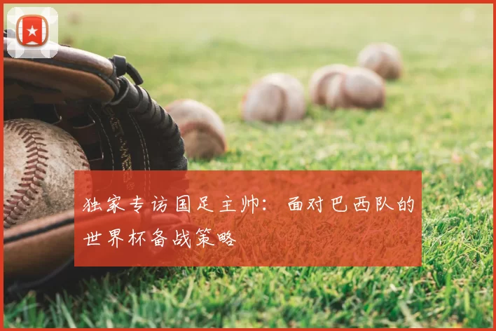 独家专访国足主帅:面对巴西队的世界杯备战策略
