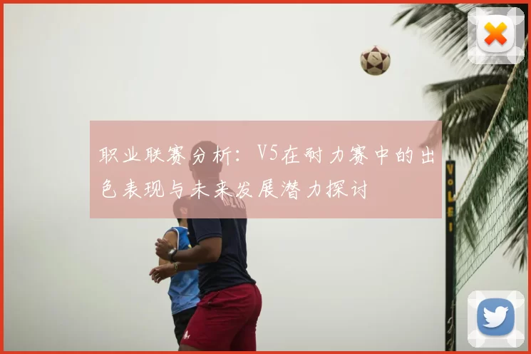 职业联赛分析:V5在耐力赛中的出色表现与未来发展潜力探讨