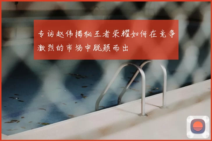 专访赵伟揭秘王者荣耀如何在竞争激烈的市场中脱颖而出