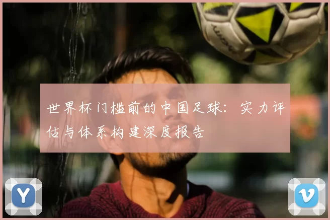 世界杯门槛前的中国足球:实力评估与体系构建深度报告