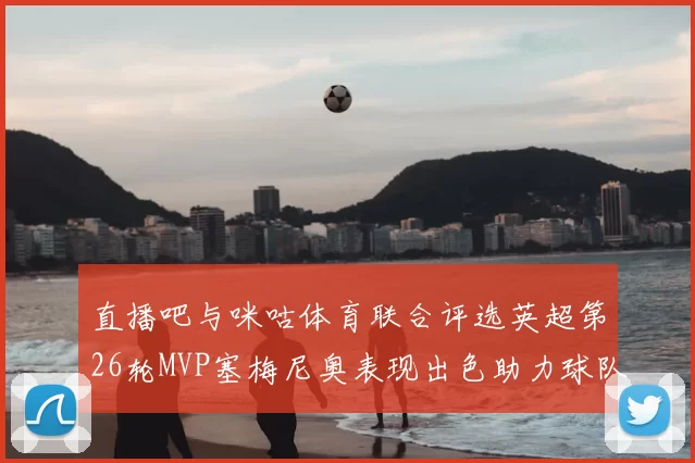 直播吧与咪咕体育联合评选英超第26轮MVP塞梅尼奥表现出色助力球队