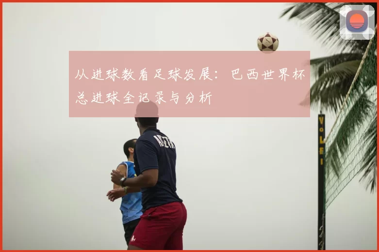 从进球数看足球发展:巴西世界杯总进球全记录与分析