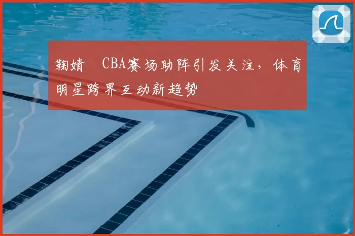 鞠婧祎CBA赛场助阵引发关注，体育明星跨界互动新趋势